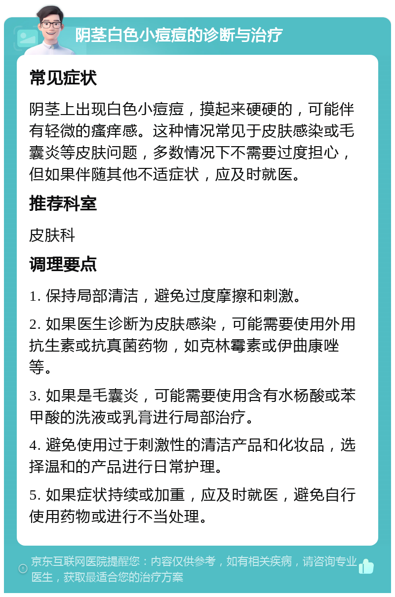 阴茎白色小痘痘的诊断与治疗 常见症状 阴茎上出现白色小痘痘，摸起来硬硬的，可能伴有轻微的瘙痒感。这种情况常见于皮肤感染或毛囊炎等皮肤问题，多数情况下不需要过度担心，但如果伴随其他不适症状，应及时就医。 推荐科室 皮肤科 调理要点 1. 保持局部清洁，避免过度摩擦和刺激。 2. 如果医生诊断为皮肤感染，可能需要使用外用抗生素或抗真菌药物，如克林霉素或伊曲康唑等。 3. 如果是毛囊炎，可能需要使用含有水杨酸或苯甲酸的洗液或乳膏进行局部治疗。 4. 避免使用过于刺激性的清洁产品和化妆品，选择温和的产品进行日常护理。 5. 如果症状持续或加重，应及时就医，避免自行使用药物或进行不当处理。