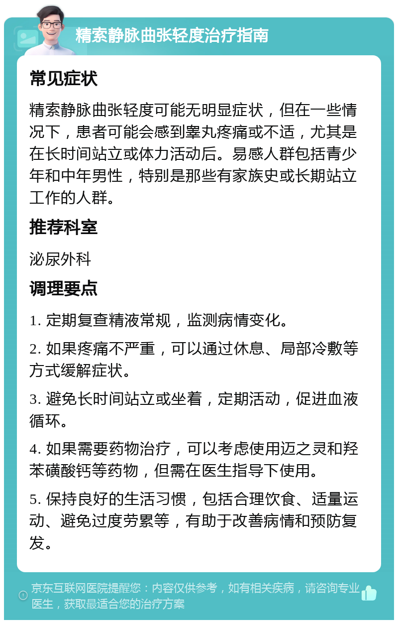 精索静脉曲张轻度治疗指南 常见症状 精索静脉曲张轻度可能无明显症状，但在一些情况下，患者可能会感到睾丸疼痛或不适，尤其是在长时间站立或体力活动后。易感人群包括青少年和中年男性，特别是那些有家族史或长期站立工作的人群。 推荐科室 泌尿外科 调理要点 1. 定期复查精液常规，监测病情变化。 2. 如果疼痛不严重，可以通过休息、局部冷敷等方式缓解症状。 3. 避免长时间站立或坐着，定期活动，促进血液循环。 4. 如果需要药物治疗，可以考虑使用迈之灵和羟苯磺酸钙等药物，但需在医生指导下使用。 5. 保持良好的生活习惯，包括合理饮食、适量运动、避免过度劳累等，有助于改善病情和预防复发。