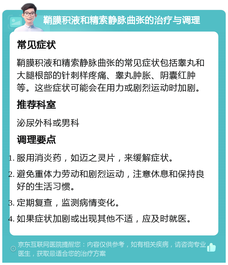 鞘膜积液和精索静脉曲张的治疗与调理 常见症状 鞘膜积液和精索静脉曲张的常见症状包括睾丸和大腿根部的针刺样疼痛、睾丸肿胀、阴囊红肿等。这些症状可能会在用力或剧烈运动时加剧。 推荐科室 泌尿外科或男科 调理要点 服用消炎药，如迈之灵片，来缓解症状。 避免重体力劳动和剧烈运动，注意休息和保持良好的生活习惯。 定期复查，监测病情变化。 如果症状加剧或出现其他不适，应及时就医。