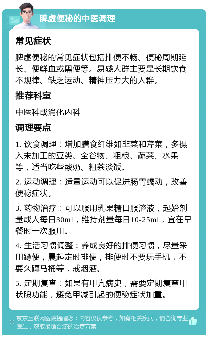 脾虚便秘的中医调理 常见症状 脾虚便秘的常见症状包括排便不畅、便秘周期延长、便鲜血或黑便等。易感人群主要是长期饮食不规律、缺乏运动、精神压力大的人群。 推荐科室 中医科或消化内科 调理要点 1. 饮食调理：增加膳食纤维如韭菜和芹菜，多摄入未加工的豆类、全谷物、粗粮、蔬菜、水果等，适当吃些酸奶、粗茶淡饭。 2. 运动调理：适量运动可以促进肠胃蠕动，改善便秘症状。 3. 药物治疗：可以服用乳果糖口服溶液，起始剂量成人每日30ml，维持剂量每日10-25ml，宜在早餐时一次服用。 4. 生活习惯调整：养成良好的排便习惯，尽量采用蹲便，晨起定时排便，排便时不要玩手机，不要久蹲马桶等，戒烟酒。 5. 定期复查：如果有甲亢病史，需要定期复查甲状腺功能，避免甲减引起的便秘症状加重。