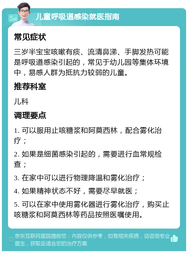 儿童呼吸道感染就医指南 常见症状 三岁半宝宝咳嗽有痰、流清鼻涕、手脚发热可能是呼吸道感染引起的，常见于幼儿园等集体环境中，易感人群为抵抗力较弱的儿童。 推荐科室 儿科 调理要点 1. 可以服用止咳糖浆和阿莫西林，配合雾化治疗； 2. 如果是细菌感染引起的，需要进行血常规检查； 3. 在家中可以进行物理降温和雾化治疗； 4. 如果精神状态不好，需要尽早就医； 5. 可以在家中使用雾化器进行雾化治疗，购买止咳糖浆和阿莫西林等药品按照医嘱使用。