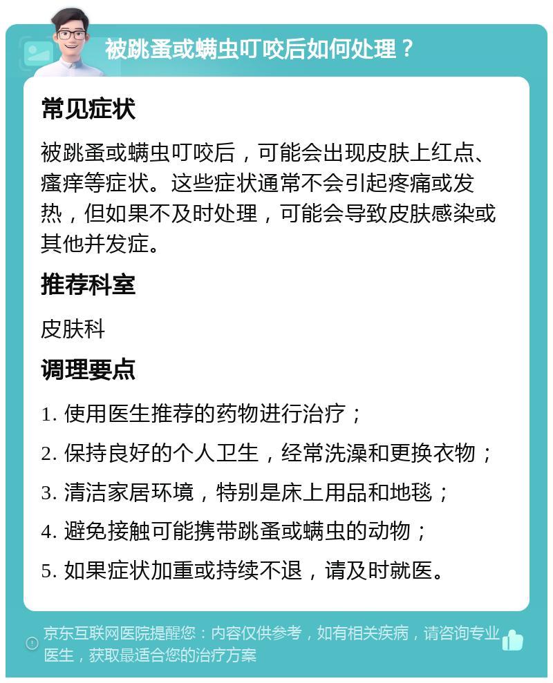 被跳蚤或螨虫叮咬后如何处理？ 常见症状 被跳蚤或螨虫叮咬后，可能会出现皮肤上红点、瘙痒等症状。这些症状通常不会引起疼痛或发热，但如果不及时处理，可能会导致皮肤感染或其他并发症。 推荐科室 皮肤科 调理要点 1. 使用医生推荐的药物进行治疗； 2. 保持良好的个人卫生，经常洗澡和更换衣物； 3. 清洁家居环境，特别是床上用品和地毯； 4. 避免接触可能携带跳蚤或螨虫的动物； 5. 如果症状加重或持续不退，请及时就医。