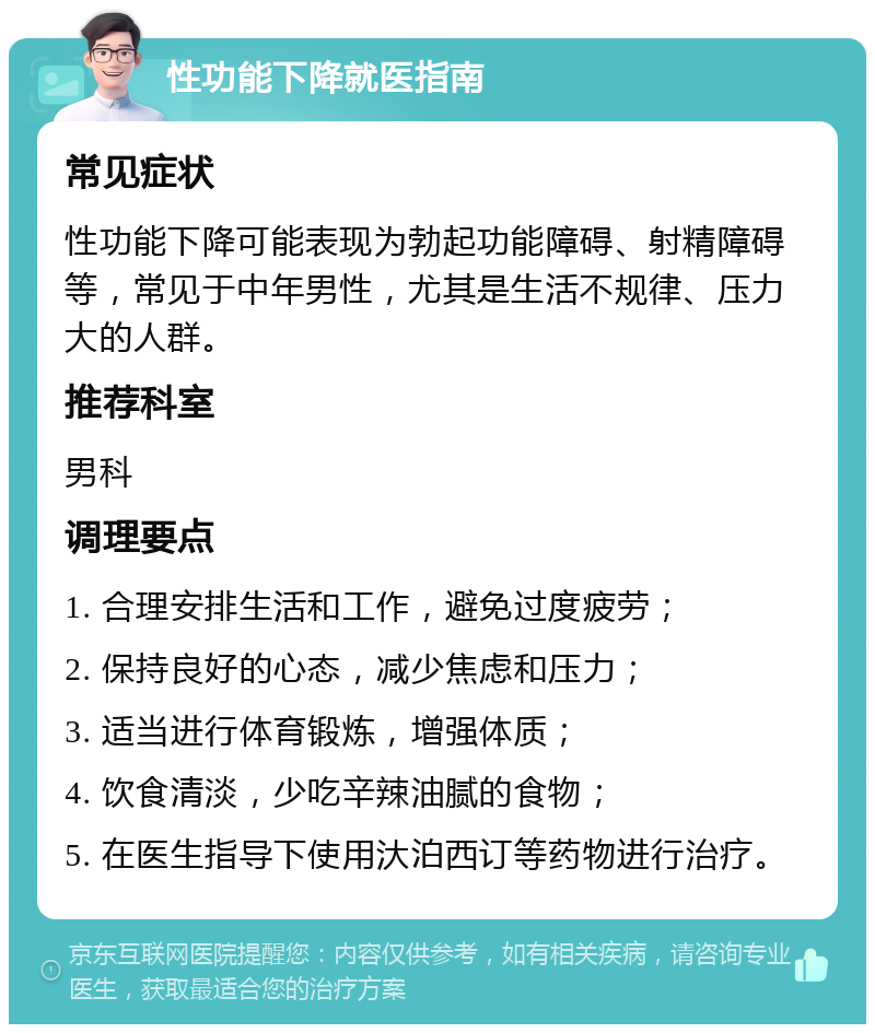 性功能下降就医指南 常见症状 性功能下降可能表现为勃起功能障碍、射精障碍等，常见于中年男性，尤其是生活不规律、压力大的人群。 推荐科室 男科 调理要点 1. 合理安排生活和工作，避免过度疲劳； 2. 保持良好的心态，减少焦虑和压力； 3. 适当进行体育锻炼，增强体质； 4. 饮食清淡，少吃辛辣油腻的食物； 5. 在医生指导下使用汏泊西订等药物进行治疗。