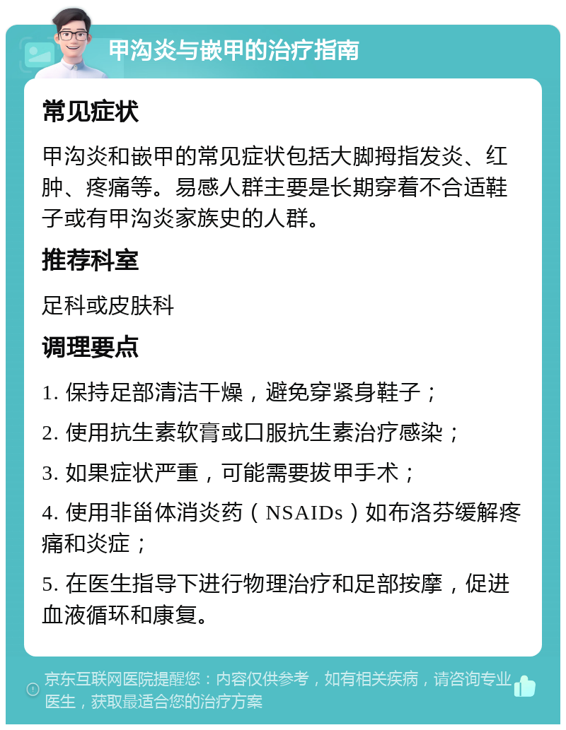 甲沟炎与嵌甲的治疗指南 常见症状 甲沟炎和嵌甲的常见症状包括大脚拇指发炎、红肿、疼痛等。易感人群主要是长期穿着不合适鞋子或有甲沟炎家族史的人群。 推荐科室 足科或皮肤科 调理要点 1. 保持足部清洁干燥，避免穿紧身鞋子； 2. 使用抗生素软膏或口服抗生素治疗感染； 3. 如果症状严重，可能需要拔甲手术； 4. 使用非甾体消炎药（NSAIDs）如布洛芬缓解疼痛和炎症； 5. 在医生指导下进行物理治疗和足部按摩，促进血液循环和康复。