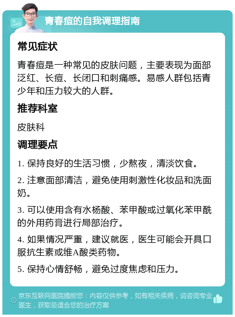 青春痘的自我调理指南 常见症状 青春痘是一种常见的皮肤问题，主要表现为面部泛红、长痘、长闭口和刺痛感。易感人群包括青少年和压力较大的人群。 推荐科室 皮肤科 调理要点 1. 保持良好的生活习惯，少熬夜，清淡饮食。 2. 注意面部清洁，避免使用刺激性化妆品和洗面奶。 3. 可以使用含有水杨酸、苯甲酸或过氧化苯甲酰的外用药膏进行局部治疗。 4. 如果情况严重，建议就医，医生可能会开具口服抗生素或维A酸类药物。 5. 保持心情舒畅，避免过度焦虑和压力。