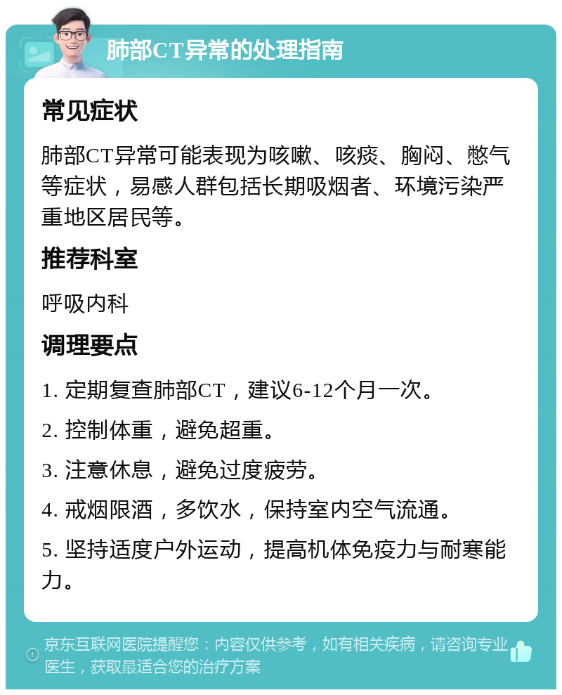 肺部CT异常的处理指南 常见症状 肺部CT异常可能表现为咳嗽、咳痰、胸闷、憋气等症状，易感人群包括长期吸烟者、环境污染严重地区居民等。 推荐科室 呼吸内科 调理要点 1. 定期复查肺部CT，建议6-12个月一次。 2. 控制体重，避免超重。 3. 注意休息，避免过度疲劳。 4. 戒烟限酒，多饮水，保持室内空气流通。 5. 坚持适度户外运动，提高机体免疫力与耐寒能力。