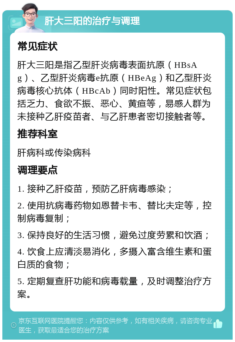 肝大三阳的治疗与调理 常见症状 肝大三阳是指乙型肝炎病毒表面抗原（HBsAg）、乙型肝炎病毒e抗原（HBeAg）和乙型肝炎病毒核心抗体（HBcAb）同时阳性。常见症状包括乏力、食欲不振、恶心、黄疸等，易感人群为未接种乙肝疫苗者、与乙肝患者密切接触者等。 推荐科室 肝病科或传染病科 调理要点 1. 接种乙肝疫苗，预防乙肝病毒感染； 2. 使用抗病毒药物如恩替卡韦、替比夫定等，控制病毒复制； 3. 保持良好的生活习惯，避免过度劳累和饮酒； 4. 饮食上应清淡易消化，多摄入富含维生素和蛋白质的食物； 5. 定期复查肝功能和病毒载量，及时调整治疗方案。