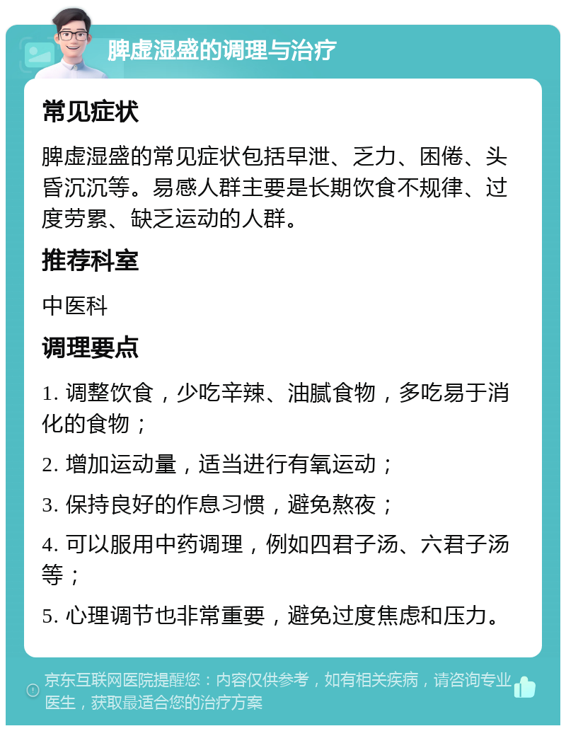 脾虚湿盛的调理与治疗 常见症状 脾虚湿盛的常见症状包括早泄、乏力、困倦、头昏沉沉等。易感人群主要是长期饮食不规律、过度劳累、缺乏运动的人群。 推荐科室 中医科 调理要点 1. 调整饮食，少吃辛辣、油腻食物，多吃易于消化的食物； 2. 增加运动量，适当进行有氧运动； 3. 保持良好的作息习惯，避免熬夜； 4. 可以服用中药调理，例如四君子汤、六君子汤等； 5. 心理调节也非常重要，避免过度焦虑和压力。