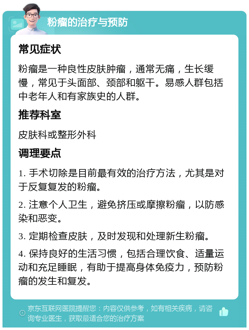 粉瘤的治疗与预防 常见症状 粉瘤是一种良性皮肤肿瘤，通常无痛，生长缓慢，常见于头面部、颈部和躯干。易感人群包括中老年人和有家族史的人群。 推荐科室 皮肤科或整形外科 调理要点 1. 手术切除是目前最有效的治疗方法，尤其是对于反复复发的粉瘤。 2. 注意个人卫生，避免挤压或摩擦粉瘤，以防感染和恶变。 3. 定期检查皮肤，及时发现和处理新生粉瘤。 4. 保持良好的生活习惯，包括合理饮食、适量运动和充足睡眠，有助于提高身体免疫力，预防粉瘤的发生和复发。