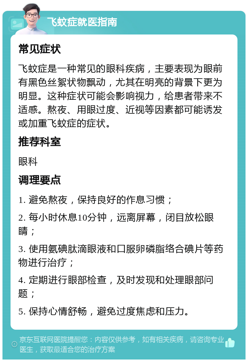 飞蚊症就医指南 常见症状 飞蚊症是一种常见的眼科疾病，主要表现为眼前有黑色丝絮状物飘动，尤其在明亮的背景下更为明显。这种症状可能会影响视力，给患者带来不适感。熬夜、用眼过度、近视等因素都可能诱发或加重飞蚊症的症状。 推荐科室 眼科 调理要点 1. 避免熬夜，保持良好的作息习惯； 2. 每小时休息10分钟，远离屏幕，闭目放松眼睛； 3. 使用氨碘肽滴眼液和口服卵磷脂络合碘片等药物进行治疗； 4. 定期进行眼部检查，及时发现和处理眼部问题； 5. 保持心情舒畅，避免过度焦虑和压力。