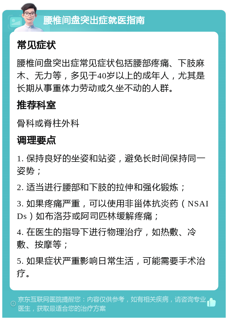 腰椎间盘突出症就医指南 常见症状 腰椎间盘突出症常见症状包括腰部疼痛、下肢麻木、无力等，多见于40岁以上的成年人，尤其是长期从事重体力劳动或久坐不动的人群。 推荐科室 骨科或脊柱外科 调理要点 1. 保持良好的坐姿和站姿，避免长时间保持同一姿势； 2. 适当进行腰部和下肢的拉伸和强化锻炼； 3. 如果疼痛严重，可以使用非甾体抗炎药（NSAIDs）如布洛芬或阿司匹林缓解疼痛； 4. 在医生的指导下进行物理治疗，如热敷、冷敷、按摩等； 5. 如果症状严重影响日常生活，可能需要手术治疗。