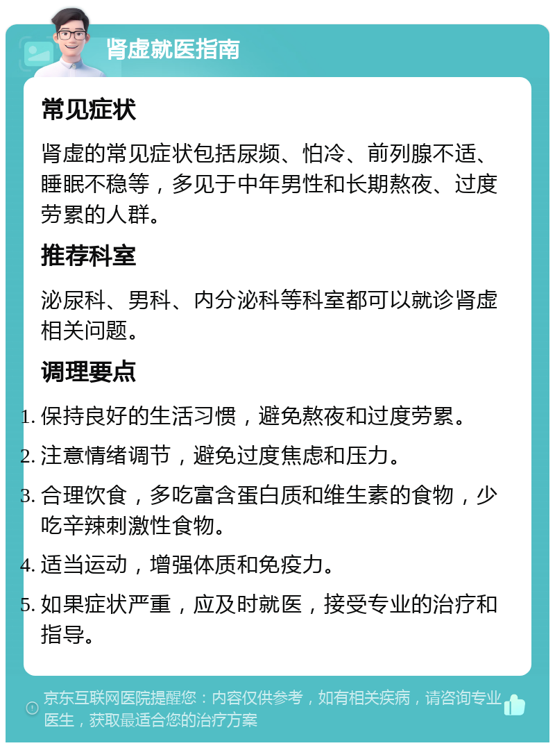 肾虚就医指南 常见症状 肾虚的常见症状包括尿频、怕冷、前列腺不适、睡眠不稳等，多见于中年男性和长期熬夜、过度劳累的人群。 推荐科室 泌尿科、男科、内分泌科等科室都可以就诊肾虚相关问题。 调理要点 保持良好的生活习惯，避免熬夜和过度劳累。 注意情绪调节，避免过度焦虑和压力。 合理饮食，多吃富含蛋白质和维生素的食物，少吃辛辣刺激性食物。 适当运动，增强体质和免疫力。 如果症状严重，应及时就医，接受专业的治疗和指导。