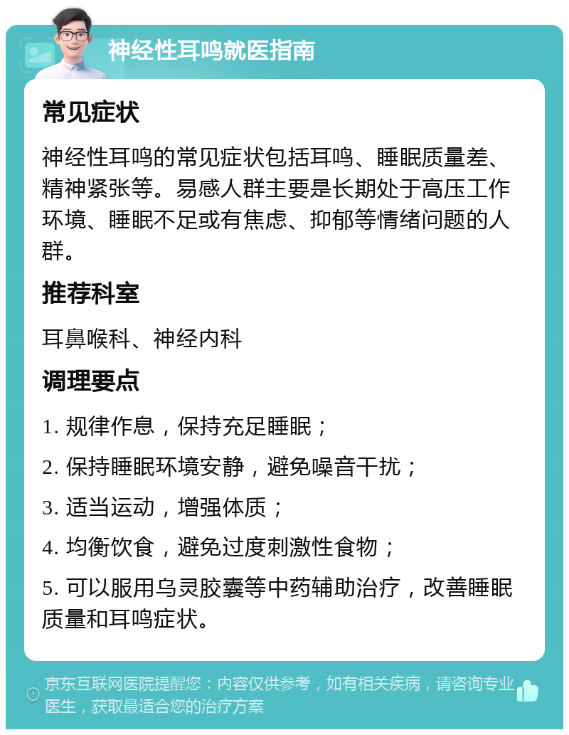 神经性耳鸣就医指南 常见症状 神经性耳鸣的常见症状包括耳鸣、睡眠质量差、精神紧张等。易感人群主要是长期处于高压工作环境、睡眠不足或有焦虑、抑郁等情绪问题的人群。 推荐科室 耳鼻喉科、神经内科 调理要点 1. 规律作息，保持充足睡眠； 2. 保持睡眠环境安静，避免噪音干扰； 3. 适当运动，增强体质； 4. 均衡饮食，避免过度刺激性食物； 5. 可以服用乌灵胶囊等中药辅助治疗，改善睡眠质量和耳鸣症状。