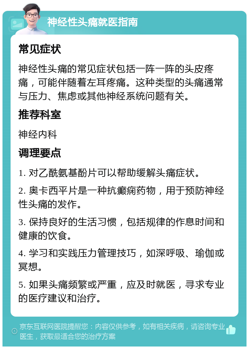 神经性头痛就医指南 常见症状 神经性头痛的常见症状包括一阵一阵的头皮疼痛，可能伴随着左耳疼痛。这种类型的头痛通常与压力、焦虑或其他神经系统问题有关。 推荐科室 神经内科 调理要点 1. 对乙酰氨基酚片可以帮助缓解头痛症状。 2. 奥卡西平片是一种抗癫痫药物，用于预防神经性头痛的发作。 3. 保持良好的生活习惯，包括规律的作息时间和健康的饮食。 4. 学习和实践压力管理技巧，如深呼吸、瑜伽或冥想。 5. 如果头痛频繁或严重，应及时就医，寻求专业的医疗建议和治疗。