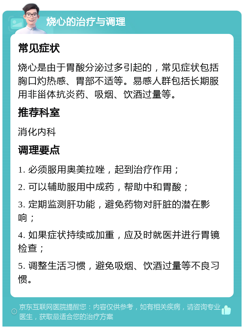 烧心的治疗与调理 常见症状 烧心是由于胃酸分泌过多引起的，常见症状包括胸口灼热感、胃部不适等。易感人群包括长期服用非甾体抗炎药、吸烟、饮酒过量等。 推荐科室 消化内科 调理要点 1. 必须服用奥美拉唑，起到治疗作用； 2. 可以辅助服用中成药，帮助中和胃酸； 3. 定期监测肝功能，避免药物对肝脏的潜在影响； 4. 如果症状持续或加重，应及时就医并进行胃镜检查； 5. 调整生活习惯，避免吸烟、饮酒过量等不良习惯。