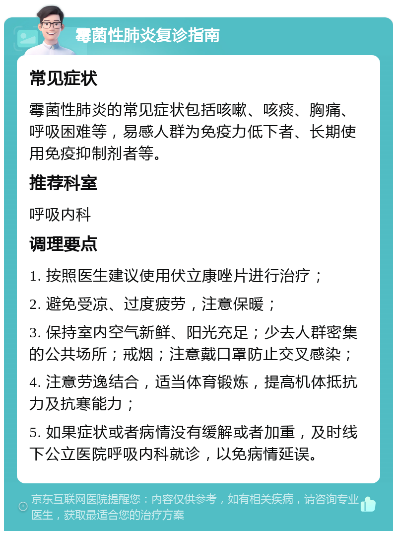 霉菌性肺炎复诊指南 常见症状 霉菌性肺炎的常见症状包括咳嗽、咳痰、胸痛、呼吸困难等，易感人群为免疫力低下者、长期使用免疫抑制剂者等。 推荐科室 呼吸内科 调理要点 1. 按照医生建议使用伏立康唑片进行治疗； 2. 避免受凉、过度疲劳，注意保暖； 3. 保持室内空气新鲜、阳光充足；少去人群密集的公共场所；戒烟；注意戴口罩防止交叉感染； 4. 注意劳逸结合，适当体育锻炼，提高机体抵抗力及抗寒能力； 5. 如果症状或者病情没有缓解或者加重，及时线下公立医院呼吸内科就诊，以免病情延误。