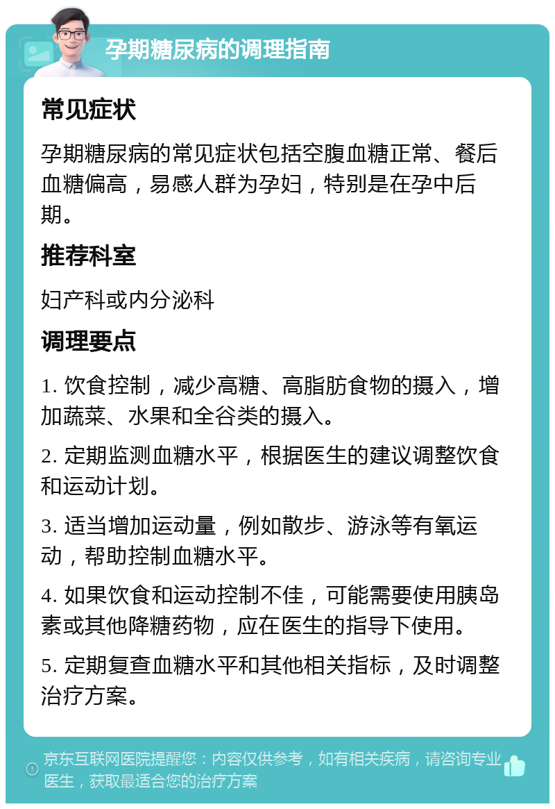 孕期糖尿病的调理指南 常见症状 孕期糖尿病的常见症状包括空腹血糖正常、餐后血糖偏高，易感人群为孕妇，特别是在孕中后期。 推荐科室 妇产科或内分泌科 调理要点 1. 饮食控制，减少高糖、高脂肪食物的摄入，增加蔬菜、水果和全谷类的摄入。 2. 定期监测血糖水平，根据医生的建议调整饮食和运动计划。 3. 适当增加运动量，例如散步、游泳等有氧运动，帮助控制血糖水平。 4. 如果饮食和运动控制不佳，可能需要使用胰岛素或其他降糖药物，应在医生的指导下使用。 5. 定期复查血糖水平和其他相关指标，及时调整治疗方案。