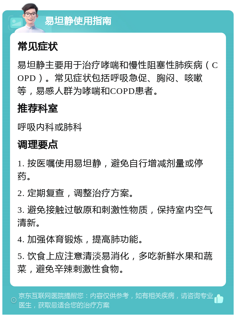 易坦静使用指南 常见症状 易坦静主要用于治疗哮喘和慢性阻塞性肺疾病（COPD）。常见症状包括呼吸急促、胸闷、咳嗽等，易感人群为哮喘和COPD患者。 推荐科室 呼吸内科或肺科 调理要点 1. 按医嘱使用易坦静，避免自行增减剂量或停药。 2. 定期复查，调整治疗方案。 3. 避免接触过敏原和刺激性物质，保持室内空气清新。 4. 加强体育锻炼，提高肺功能。 5. 饮食上应注意清淡易消化，多吃新鲜水果和蔬菜，避免辛辣刺激性食物。