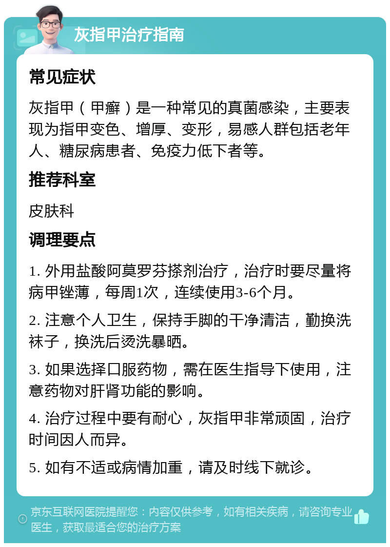 灰指甲治疗指南 常见症状 灰指甲（甲癣）是一种常见的真菌感染，主要表现为指甲变色、增厚、变形，易感人群包括老年人、糖尿病患者、免疫力低下者等。 推荐科室 皮肤科 调理要点 1. 外用盐酸阿莫罗芬搽剂治疗，治疗时要尽量将病甲锉薄，每周1次，连续使用3-6个月。 2. 注意个人卫生，保持手脚的干净清洁，勤换洗袜子，换洗后烫洗暴晒。 3. 如果选择口服药物，需在医生指导下使用，注意药物对肝肾功能的影响。 4. 治疗过程中要有耐心，灰指甲非常顽固，治疗时间因人而异。 5. 如有不适或病情加重，请及时线下就诊。