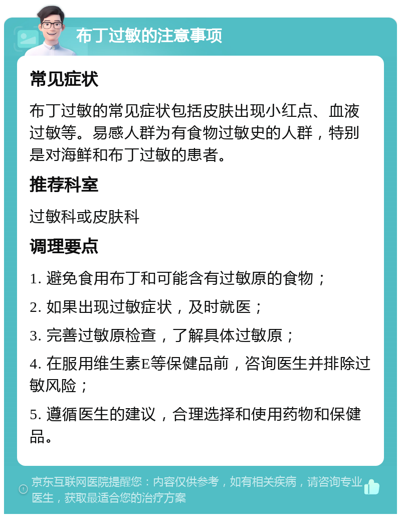 布丁过敏的注意事项 常见症状 布丁过敏的常见症状包括皮肤出现小红点、血液过敏等。易感人群为有食物过敏史的人群，特别是对海鲜和布丁过敏的患者。 推荐科室 过敏科或皮肤科 调理要点 1. 避免食用布丁和可能含有过敏原的食物； 2. 如果出现过敏症状，及时就医； 3. 完善过敏原检查，了解具体过敏原； 4. 在服用维生素E等保健品前，咨询医生并排除过敏风险； 5. 遵循医生的建议，合理选择和使用药物和保健品。