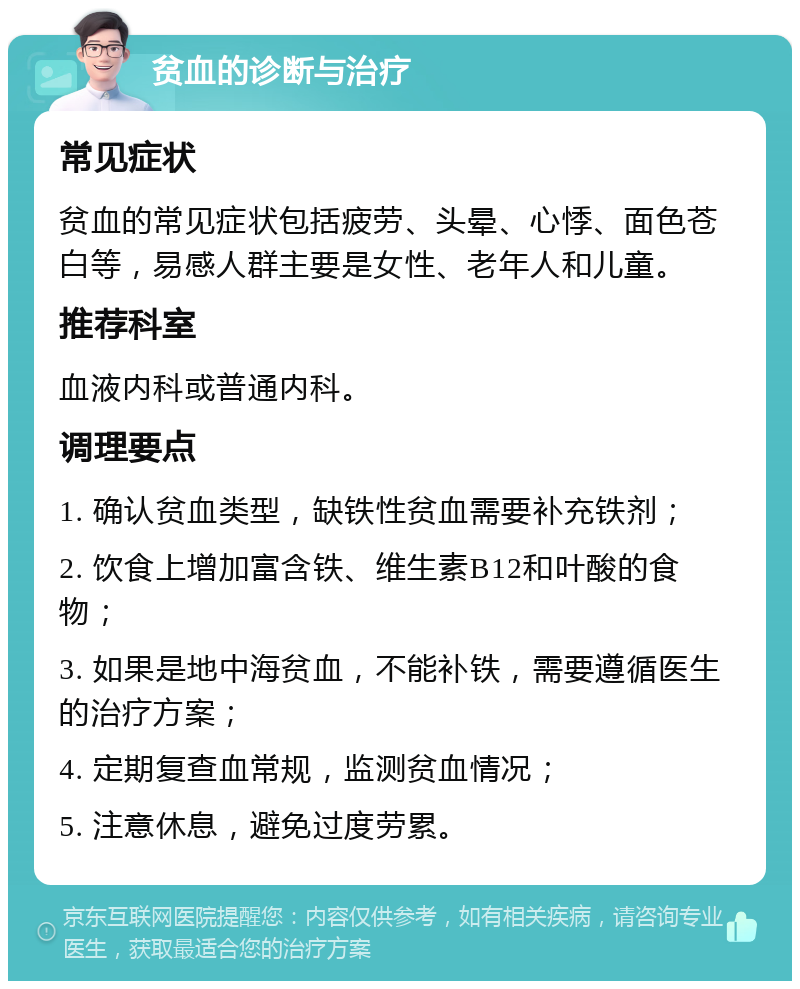 贫血的诊断与治疗 常见症状 贫血的常见症状包括疲劳、头晕、心悸、面色苍白等，易感人群主要是女性、老年人和儿童。 推荐科室 血液内科或普通内科。 调理要点 1. 确认贫血类型，缺铁性贫血需要补充铁剂； 2. 饮食上增加富含铁、维生素B12和叶酸的食物； 3. 如果是地中海贫血，不能补铁，需要遵循医生的治疗方案； 4. 定期复查血常规，监测贫血情况； 5. 注意休息，避免过度劳累。