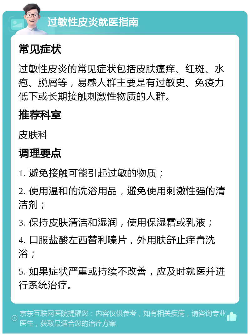 过敏性皮炎就医指南 常见症状 过敏性皮炎的常见症状包括皮肤瘙痒、红斑、水疱、脱屑等，易感人群主要是有过敏史、免疫力低下或长期接触刺激性物质的人群。 推荐科室 皮肤科 调理要点 1. 避免接触可能引起过敏的物质； 2. 使用温和的洗浴用品，避免使用刺激性强的清洁剂； 3. 保持皮肤清洁和湿润，使用保湿霜或乳液； 4. 口服盐酸左西替利嗪片，外用肤舒止痒膏洗浴； 5. 如果症状严重或持续不改善，应及时就医并进行系统治疗。