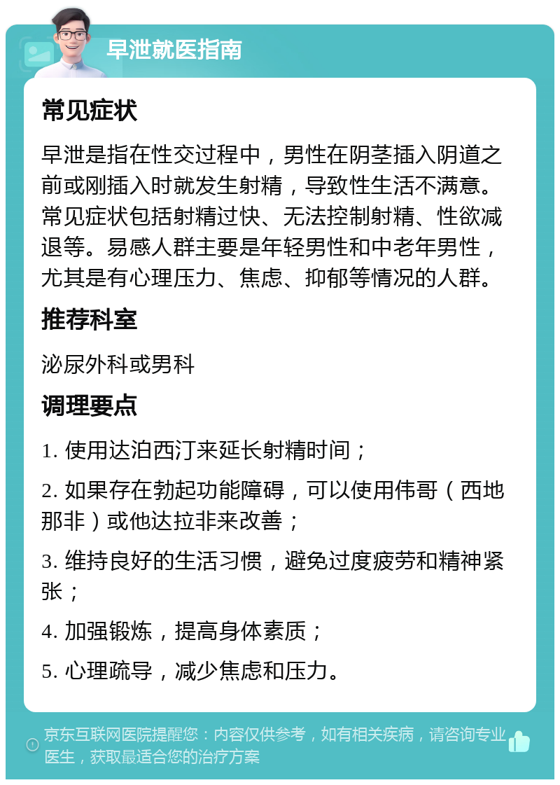 早泄就医指南 常见症状 早泄是指在性交过程中，男性在阴茎插入阴道之前或刚插入时就发生射精，导致性生活不满意。常见症状包括射精过快、无法控制射精、性欲减退等。易感人群主要是年轻男性和中老年男性，尤其是有心理压力、焦虑、抑郁等情况的人群。 推荐科室 泌尿外科或男科 调理要点 1. 使用达泊西汀来延长射精时间； 2. 如果存在勃起功能障碍，可以使用伟哥（西地那非）或他达拉非来改善； 3. 维持良好的生活习惯，避免过度疲劳和精神紧张； 4. 加强锻炼，提高身体素质； 5. 心理疏导，减少焦虑和压力。