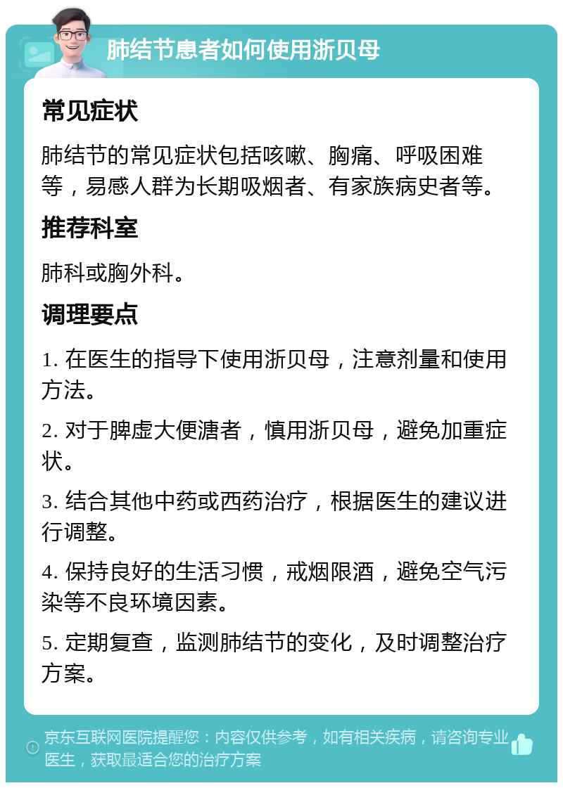 肺结节患者如何使用浙贝母 常见症状 肺结节的常见症状包括咳嗽、胸痛、呼吸困难等，易感人群为长期吸烟者、有家族病史者等。 推荐科室 肺科或胸外科。 调理要点 1. 在医生的指导下使用浙贝母，注意剂量和使用方法。 2. 对于脾虚大便溏者，慎用浙贝母，避免加重症状。 3. 结合其他中药或西药治疗，根据医生的建议进行调整。 4. 保持良好的生活习惯，戒烟限酒，避免空气污染等不良环境因素。 5. 定期复查，监测肺结节的变化，及时调整治疗方案。