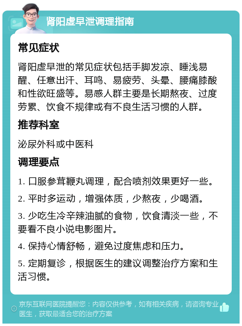 肾阳虚早泄调理指南 常见症状 肾阳虚早泄的常见症状包括手脚发凉、睡浅易醒、任意出汗、耳鸣、易疲劳、头晕、腰痛膝酸和性欲旺盛等。易感人群主要是长期熬夜、过度劳累、饮食不规律或有不良生活习惯的人群。 推荐科室 泌尿外科或中医科 调理要点 1. 口服参茸鞭丸调理，配合喷剂效果更好一些。 2. 平时多运动，增强体质，少熬夜，少喝酒。 3. 少吃生冷辛辣油腻的食物，饮食清淡一些，不要看不良小说电影图片。 4. 保持心情舒畅，避免过度焦虑和压力。 5. 定期复诊，根据医生的建议调整治疗方案和生活习惯。