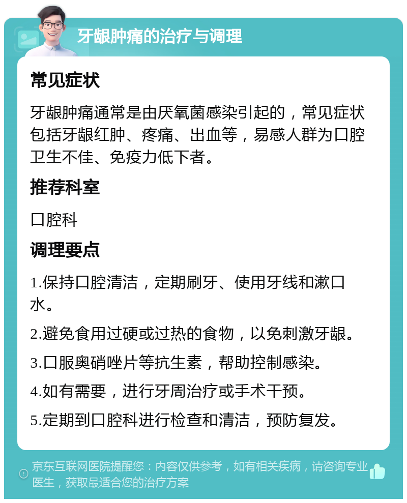 牙龈肿痛的治疗与调理 常见症状 牙龈肿痛通常是由厌氧菌感染引起的，常见症状包括牙龈红肿、疼痛、出血等，易感人群为口腔卫生不佳、免疫力低下者。 推荐科室 口腔科 调理要点 1.保持口腔清洁，定期刷牙、使用牙线和漱口水。 2.避免食用过硬或过热的食物，以免刺激牙龈。 3.口服奥硝唑片等抗生素，帮助控制感染。 4.如有需要，进行牙周治疗或手术干预。 5.定期到口腔科进行检查和清洁，预防复发。