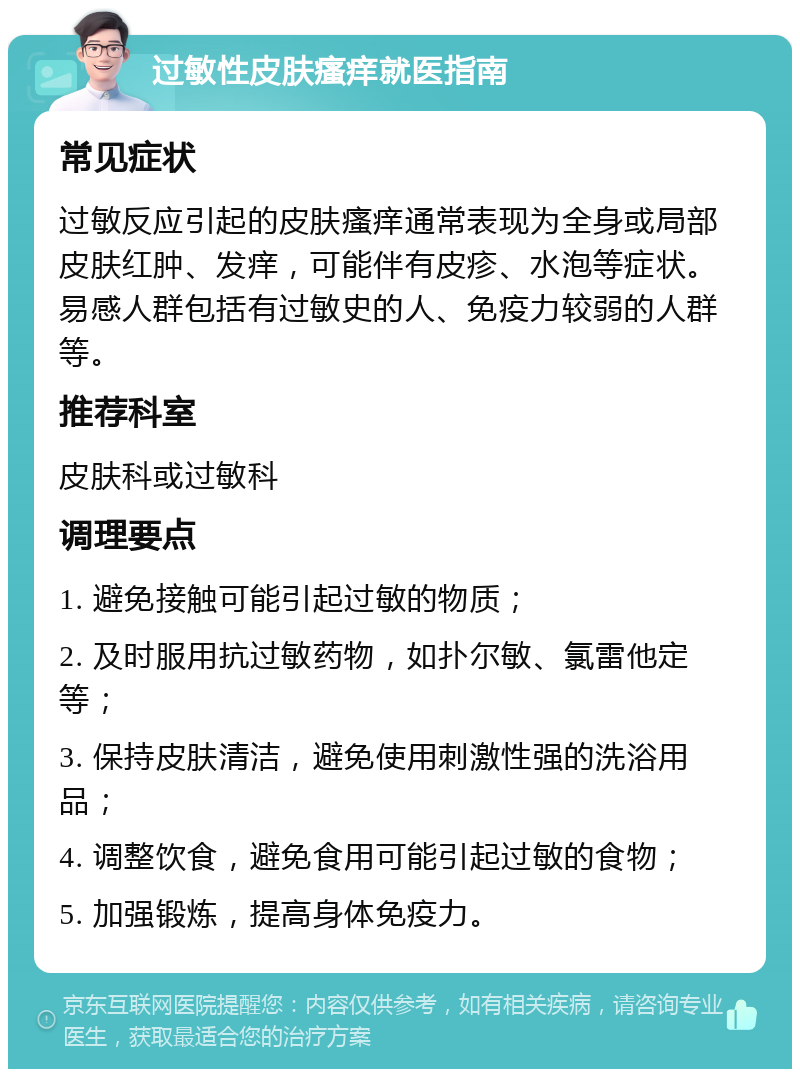 过敏性皮肤瘙痒就医指南 常见症状 过敏反应引起的皮肤瘙痒通常表现为全身或局部皮肤红肿、发痒，可能伴有皮疹、水泡等症状。易感人群包括有过敏史的人、免疫力较弱的人群等。 推荐科室 皮肤科或过敏科 调理要点 1. 避免接触可能引起过敏的物质； 2. 及时服用抗过敏药物，如扑尔敏、氯雷他定等； 3. 保持皮肤清洁，避免使用刺激性强的洗浴用品； 4. 调整饮食，避免食用可能引起过敏的食物； 5. 加强锻炼，提高身体免疫力。