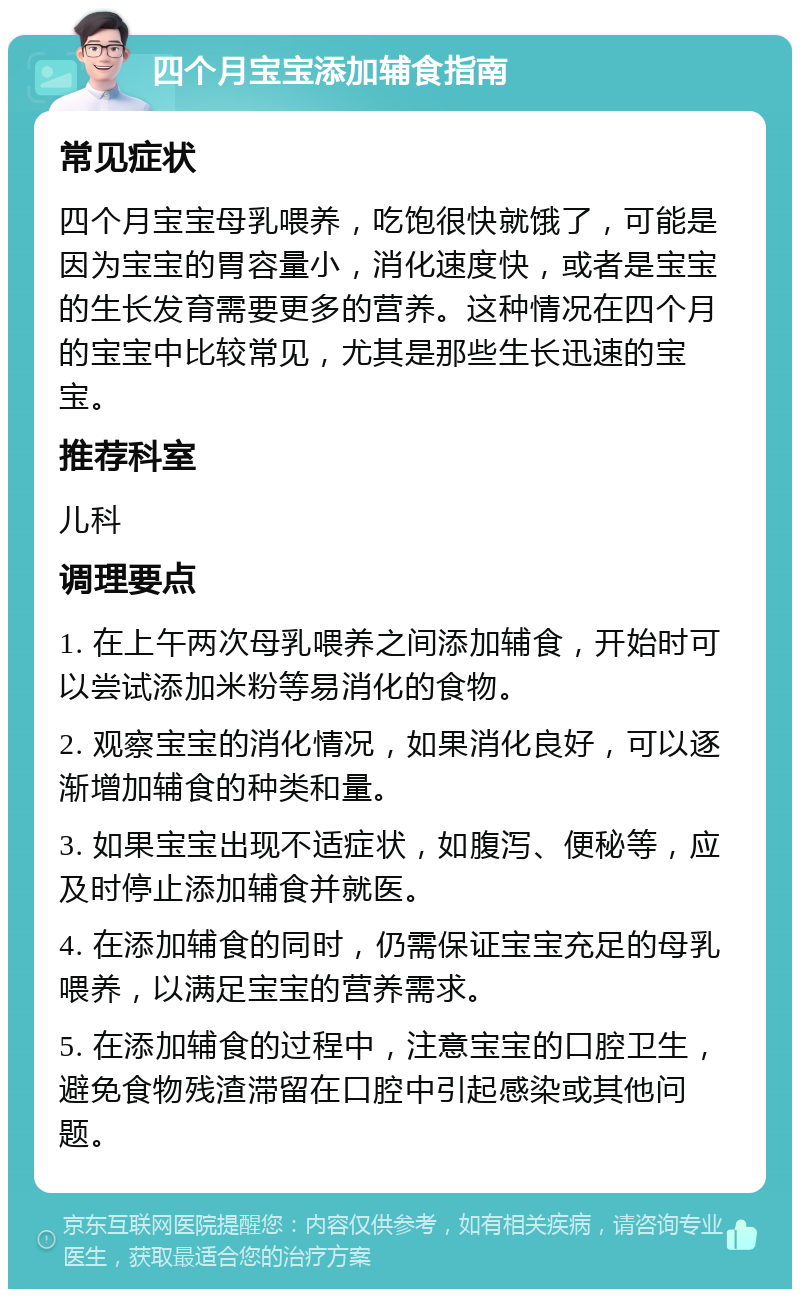 四个月宝宝添加辅食指南 常见症状 四个月宝宝母乳喂养，吃饱很快就饿了，可能是因为宝宝的胃容量小，消化速度快，或者是宝宝的生长发育需要更多的营养。这种情况在四个月的宝宝中比较常见，尤其是那些生长迅速的宝宝。 推荐科室 儿科 调理要点 1. 在上午两次母乳喂养之间添加辅食，开始时可以尝试添加米粉等易消化的食物。 2. 观察宝宝的消化情况，如果消化良好，可以逐渐增加辅食的种类和量。 3. 如果宝宝出现不适症状，如腹泻、便秘等，应及时停止添加辅食并就医。 4. 在添加辅食的同时，仍需保证宝宝充足的母乳喂养，以满足宝宝的营养需求。 5. 在添加辅食的过程中，注意宝宝的口腔卫生，避免食物残渣滞留在口腔中引起感染或其他问题。