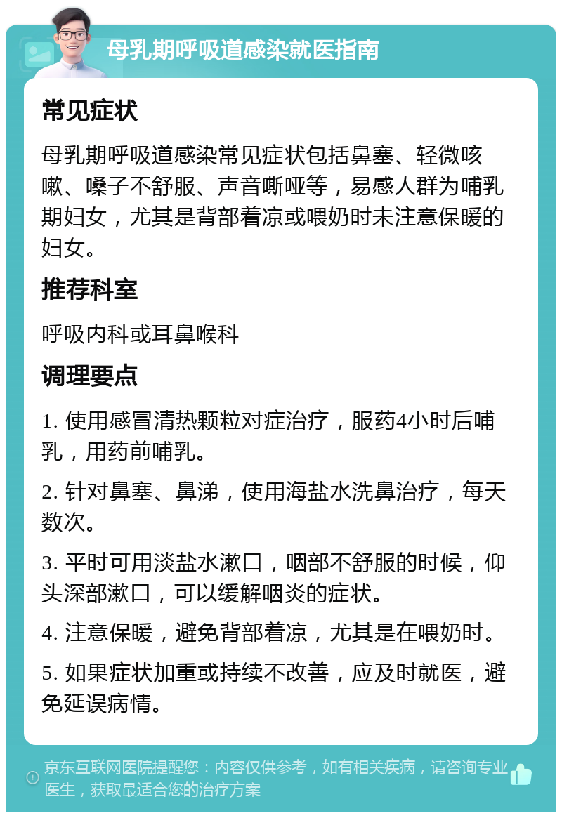 母乳期呼吸道感染就医指南 常见症状 母乳期呼吸道感染常见症状包括鼻塞、轻微咳嗽、嗓子不舒服、声音嘶哑等，易感人群为哺乳期妇女，尤其是背部着凉或喂奶时未注意保暖的妇女。 推荐科室 呼吸内科或耳鼻喉科 调理要点 1. 使用感冒清热颗粒对症治疗，服药4小时后哺乳，用药前哺乳。 2. 针对鼻塞、鼻涕，使用海盐水洗鼻治疗，每天数次。 3. 平时可用淡盐水漱口，咽部不舒服的时候，仰头深部漱口，可以缓解咽炎的症状。 4. 注意保暖，避免背部着凉，尤其是在喂奶时。 5. 如果症状加重或持续不改善，应及时就医，避免延误病情。