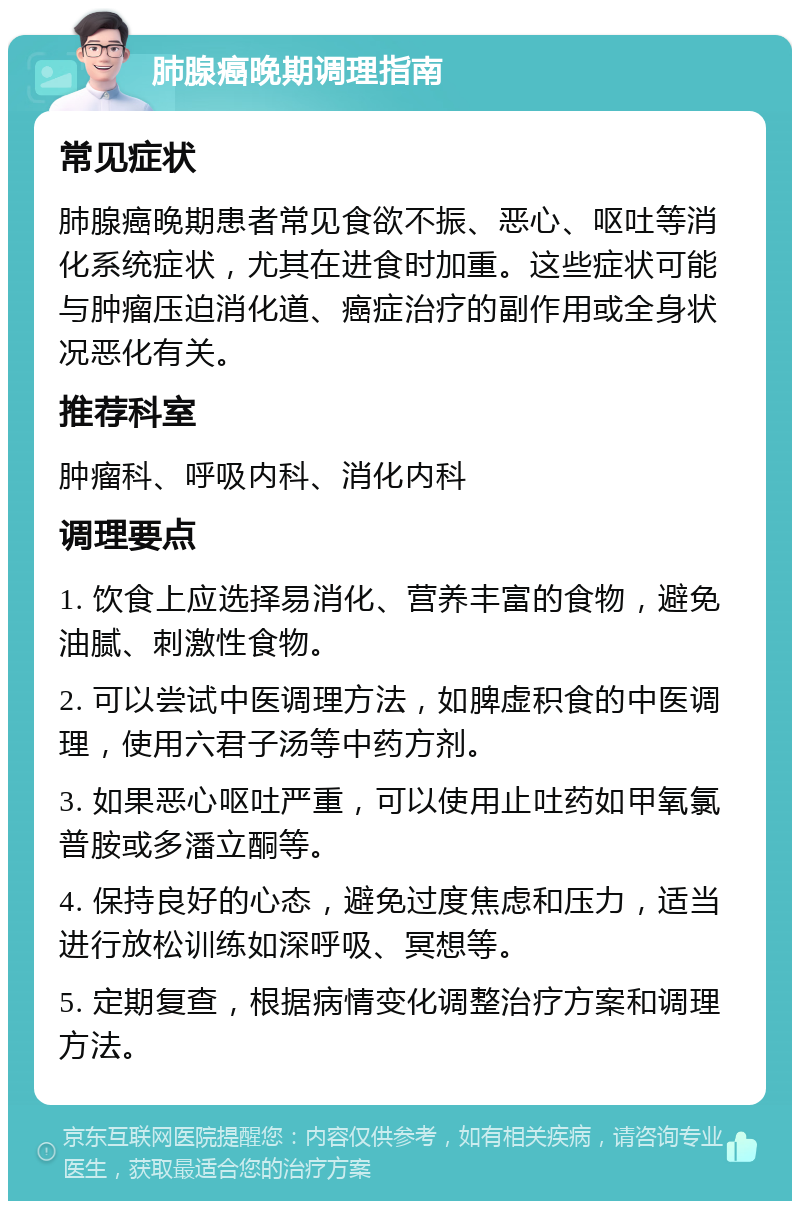 肺腺癌晚期调理指南 常见症状 肺腺癌晚期患者常见食欲不振、恶心、呕吐等消化系统症状，尤其在进食时加重。这些症状可能与肿瘤压迫消化道、癌症治疗的副作用或全身状况恶化有关。 推荐科室 肿瘤科、呼吸内科、消化内科 调理要点 1. 饮食上应选择易消化、营养丰富的食物，避免油腻、刺激性食物。 2. 可以尝试中医调理方法，如脾虚积食的中医调理，使用六君子汤等中药方剂。 3. 如果恶心呕吐严重，可以使用止吐药如甲氧氯普胺或多潘立酮等。 4. 保持良好的心态，避免过度焦虑和压力，适当进行放松训练如深呼吸、冥想等。 5. 定期复查，根据病情变化调整治疗方案和调理方法。