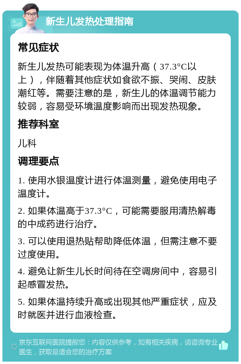 新生儿发热处理指南 常见症状 新生儿发热可能表现为体温升高（37.3°C以上），伴随着其他症状如食欲不振、哭闹、皮肤潮红等。需要注意的是，新生儿的体温调节能力较弱，容易受环境温度影响而出现发热现象。 推荐科室 儿科 调理要点 1. 使用水银温度计进行体温测量，避免使用电子温度计。 2. 如果体温高于37.3°C，可能需要服用清热解毒的中成药进行治疗。 3. 可以使用退热贴帮助降低体温，但需注意不要过度使用。 4. 避免让新生儿长时间待在空调房间中，容易引起感冒发热。 5. 如果体温持续升高或出现其他严重症状，应及时就医并进行血液检查。