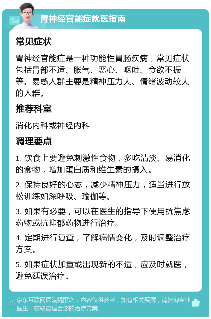 胃神经官能症就医指南 常见症状 胃神经官能症是一种功能性胃肠疾病，常见症状包括胃部不适、胀气、恶心、呕吐、食欲不振等。易感人群主要是精神压力大、情绪波动较大的人群。 推荐科室 消化内科或神经内科 调理要点 1. 饮食上要避免刺激性食物，多吃清淡、易消化的食物，增加蛋白质和维生素的摄入。 2. 保持良好的心态，减少精神压力，适当进行放松训练如深呼吸、瑜伽等。 3. 如果有必要，可以在医生的指导下使用抗焦虑药物或抗抑郁药物进行治疗。 4. 定期进行复查，了解病情变化，及时调整治疗方案。 5. 如果症状加重或出现新的不适，应及时就医，避免延误治疗。