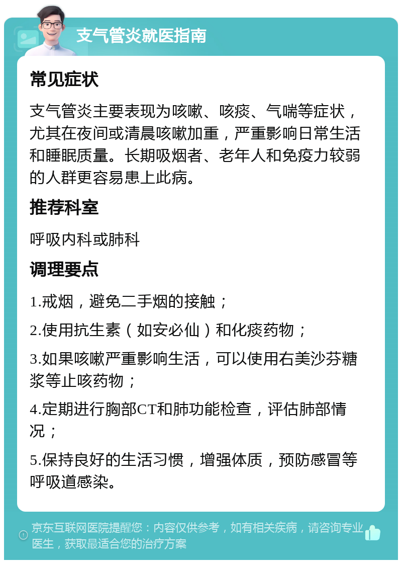 支气管炎就医指南 常见症状 支气管炎主要表现为咳嗽、咳痰、气喘等症状，尤其在夜间或清晨咳嗽加重，严重影响日常生活和睡眠质量。长期吸烟者、老年人和免疫力较弱的人群更容易患上此病。 推荐科室 呼吸内科或肺科 调理要点 1.戒烟，避免二手烟的接触； 2.使用抗生素（如安必仙）和化痰药物； 3.如果咳嗽严重影响生活，可以使用右美沙芬糖浆等止咳药物； 4.定期进行胸部CT和肺功能检查，评估肺部情况； 5.保持良好的生活习惯，增强体质，预防感冒等呼吸道感染。