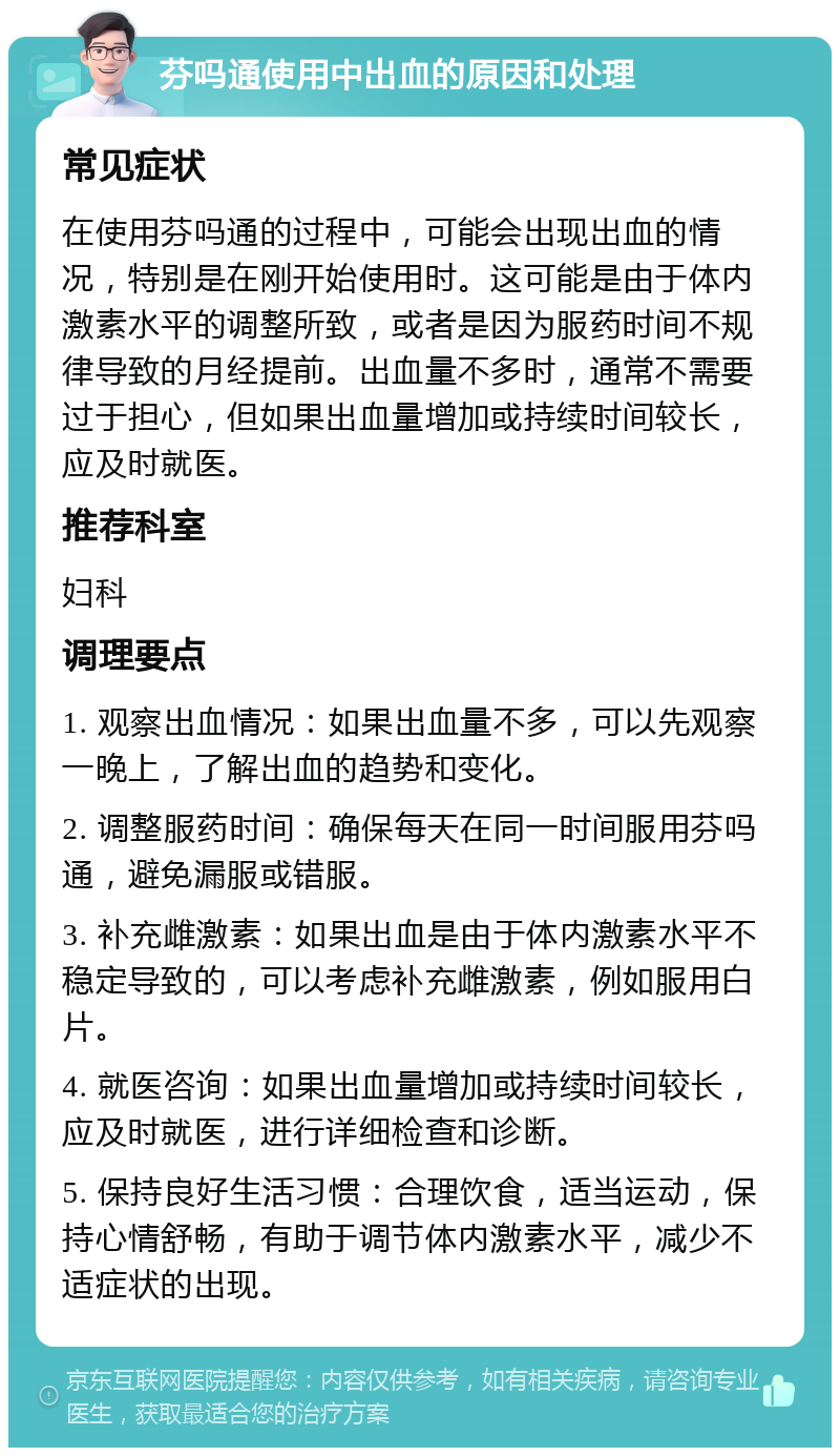 芬吗通使用中出血的原因和处理 常见症状 在使用芬吗通的过程中，可能会出现出血的情况，特别是在刚开始使用时。这可能是由于体内激素水平的调整所致，或者是因为服药时间不规律导致的月经提前。出血量不多时，通常不需要过于担心，但如果出血量增加或持续时间较长，应及时就医。 推荐科室 妇科 调理要点 1. 观察出血情况：如果出血量不多，可以先观察一晚上，了解出血的趋势和变化。 2. 调整服药时间：确保每天在同一时间服用芬吗通，避免漏服或错服。 3. 补充雌激素：如果出血是由于体内激素水平不稳定导致的，可以考虑补充雌激素，例如服用白片。 4. 就医咨询：如果出血量增加或持续时间较长，应及时就医，进行详细检查和诊断。 5. 保持良好生活习惯：合理饮食，适当运动，保持心情舒畅，有助于调节体内激素水平，减少不适症状的出现。