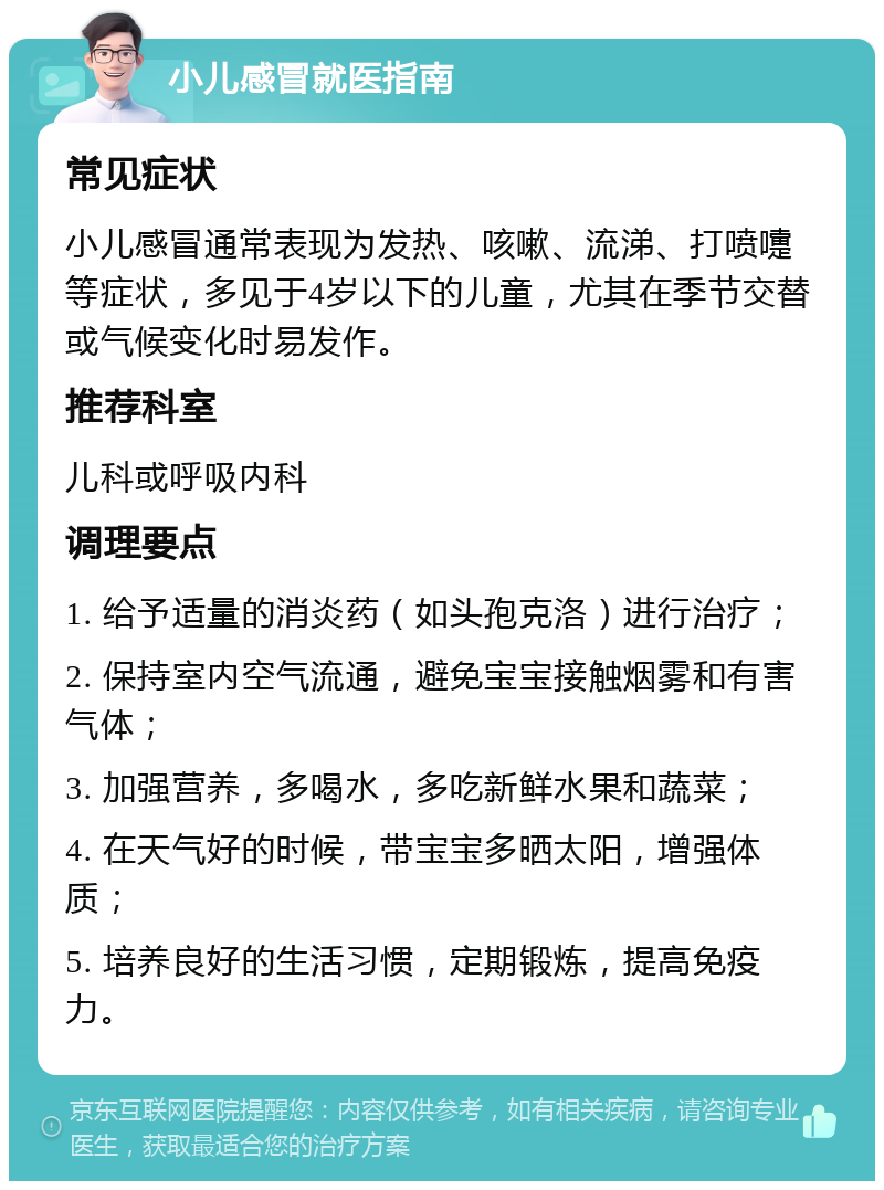 小儿感冒就医指南 常见症状 小儿感冒通常表现为发热、咳嗽、流涕、打喷嚏等症状，多见于4岁以下的儿童，尤其在季节交替或气候变化时易发作。 推荐科室 儿科或呼吸内科 调理要点 1. 给予适量的消炎药（如头孢克洛）进行治疗； 2. 保持室内空气流通，避免宝宝接触烟雾和有害气体； 3. 加强营养，多喝水，多吃新鲜水果和蔬菜； 4. 在天气好的时候，带宝宝多晒太阳，增强体质； 5. 培养良好的生活习惯，定期锻炼，提高免疫力。