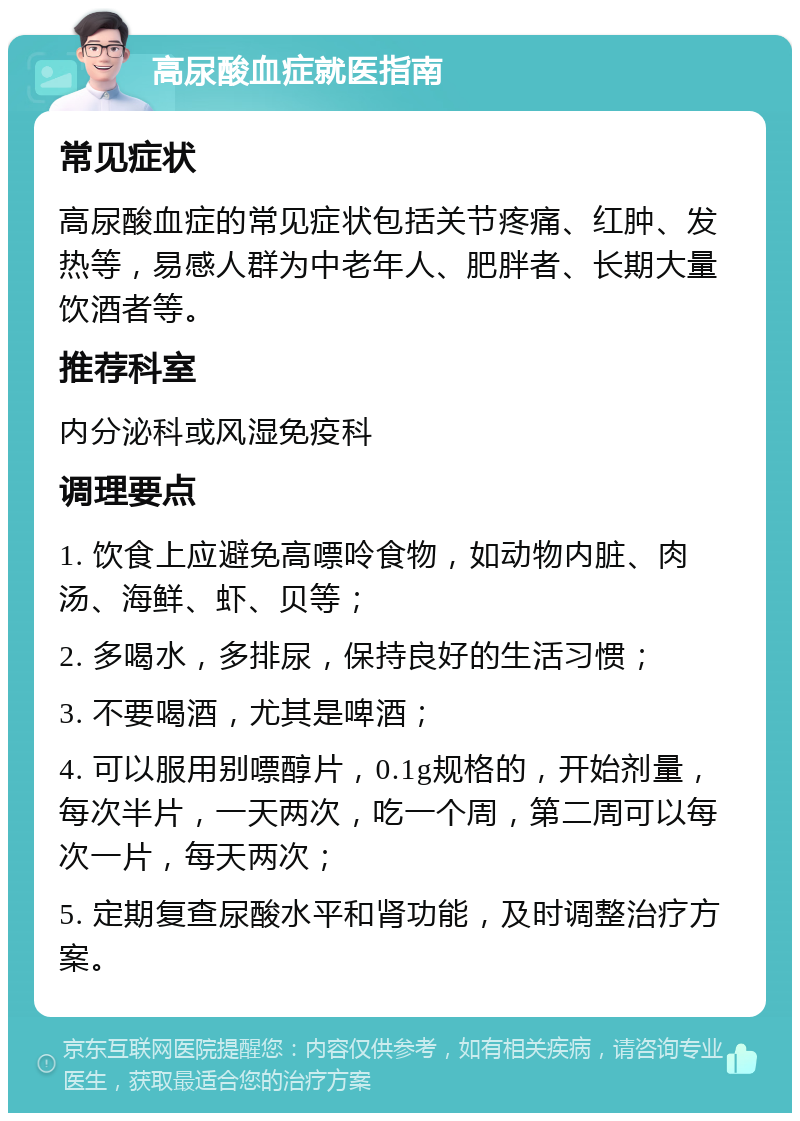 高尿酸血症就医指南 常见症状 高尿酸血症的常见症状包括关节疼痛、红肿、发热等，易感人群为中老年人、肥胖者、长期大量饮酒者等。 推荐科室 内分泌科或风湿免疫科 调理要点 1. 饮食上应避免高嘌呤食物，如动物内脏、肉汤、海鲜、虾、贝等； 2. 多喝水，多排尿，保持良好的生活习惯； 3. 不要喝酒，尤其是啤酒； 4. 可以服用别嘌醇片，0.1g规格的，开始剂量，每次半片，一天两次，吃一个周，第二周可以每次一片，每天两次； 5. 定期复查尿酸水平和肾功能，及时调整治疗方案。