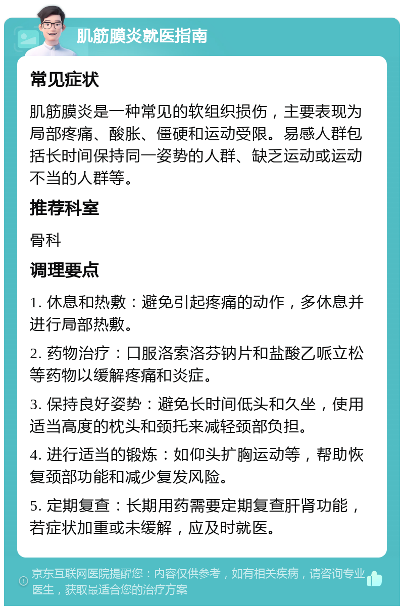 肌筋膜炎就医指南 常见症状 肌筋膜炎是一种常见的软组织损伤，主要表现为局部疼痛、酸胀、僵硬和运动受限。易感人群包括长时间保持同一姿势的人群、缺乏运动或运动不当的人群等。 推荐科室 骨科 调理要点 1. 休息和热敷：避免引起疼痛的动作，多休息并进行局部热敷。 2. 药物治疗：口服洛索洛芬钠片和盐酸乙哌立松等药物以缓解疼痛和炎症。 3. 保持良好姿势：避免长时间低头和久坐，使用适当高度的枕头和颈托来减轻颈部负担。 4. 进行适当的锻炼：如仰头扩胸运动等，帮助恢复颈部功能和减少复发风险。 5. 定期复查：长期用药需要定期复查肝肾功能，若症状加重或未缓解，应及时就医。