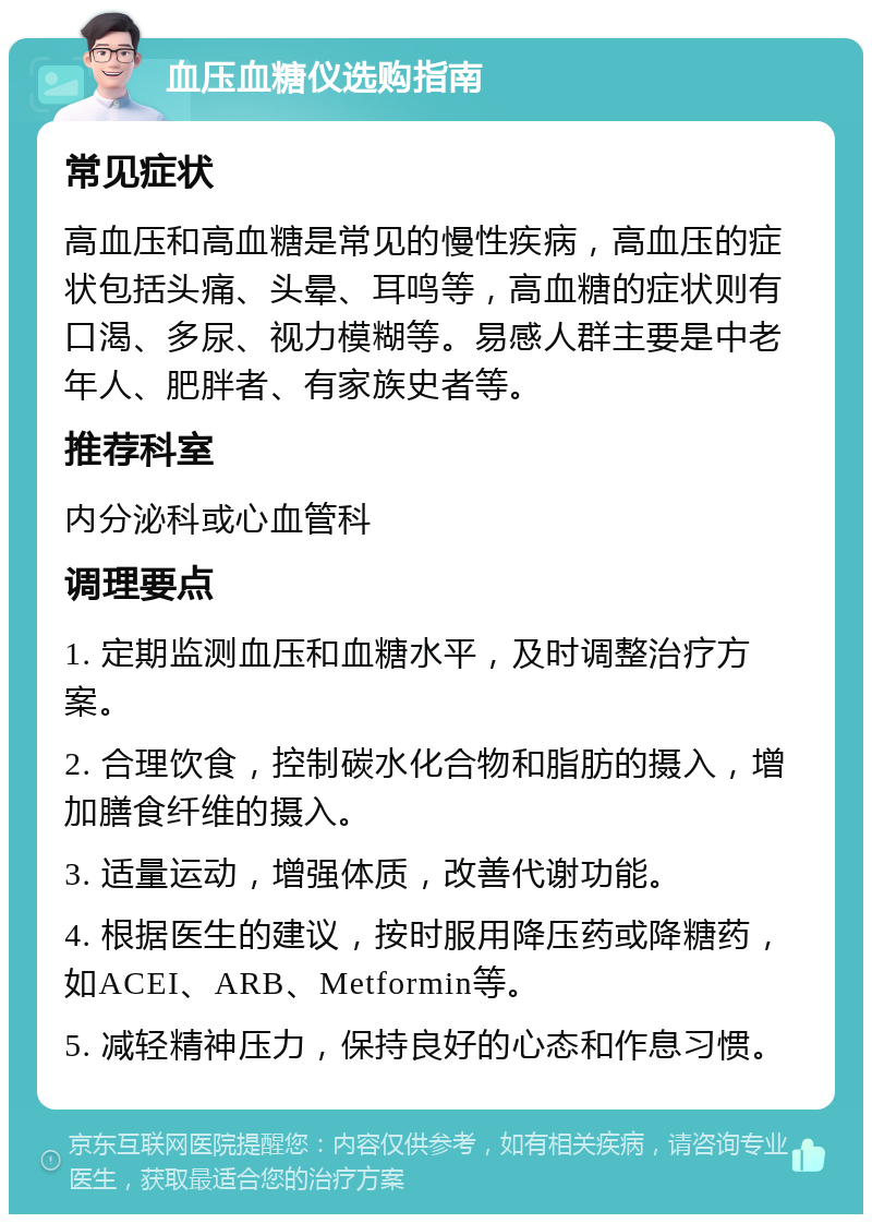 血压血糖仪选购指南 常见症状 高血压和高血糖是常见的慢性疾病，高血压的症状包括头痛、头晕、耳鸣等，高血糖的症状则有口渴、多尿、视力模糊等。易感人群主要是中老年人、肥胖者、有家族史者等。 推荐科室 内分泌科或心血管科 调理要点 1. 定期监测血压和血糖水平，及时调整治疗方案。 2. 合理饮食，控制碳水化合物和脂肪的摄入，增加膳食纤维的摄入。 3. 适量运动，增强体质，改善代谢功能。 4. 根据医生的建议，按时服用降压药或降糖药，如ACEI、ARB、Metformin等。 5. 减轻精神压力，保持良好的心态和作息习惯。