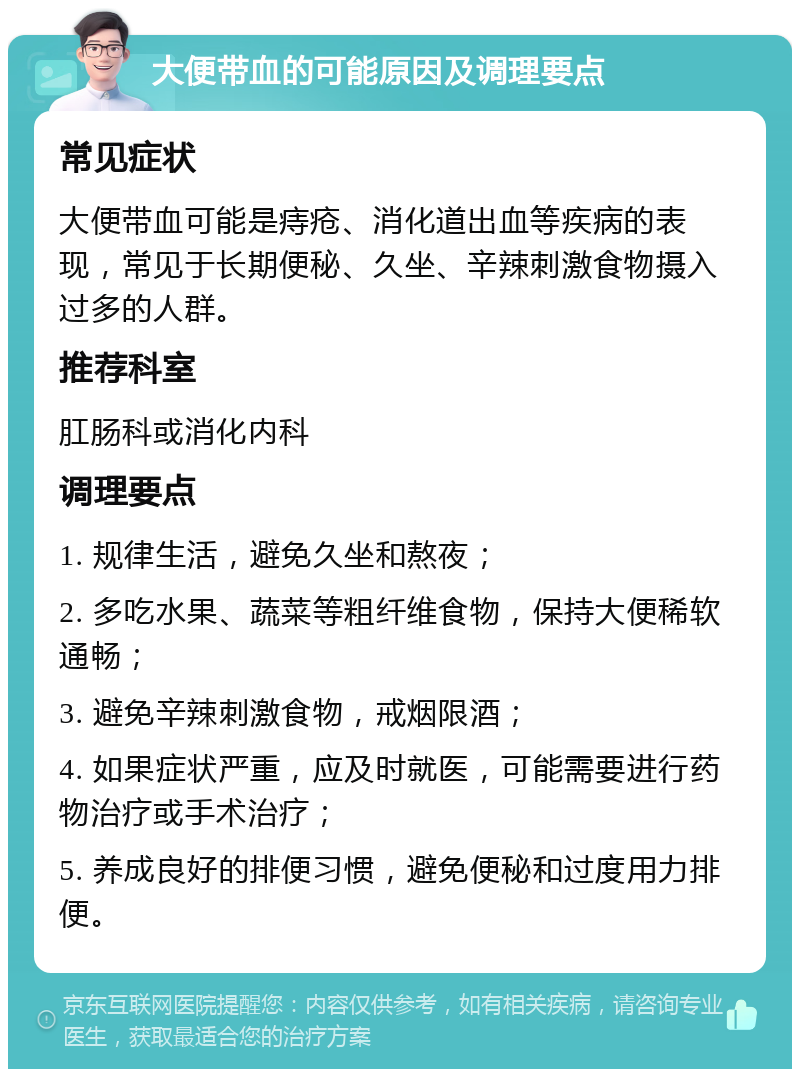 大便带血的可能原因及调理要点 常见症状 大便带血可能是痔疮、消化道出血等疾病的表现，常见于长期便秘、久坐、辛辣刺激食物摄入过多的人群。 推荐科室 肛肠科或消化内科 调理要点 1. 规律生活，避免久坐和熬夜； 2. 多吃水果、蔬菜等粗纤维食物，保持大便稀软通畅； 3. 避免辛辣刺激食物，戒烟限酒； 4. 如果症状严重，应及时就医，可能需要进行药物治疗或手术治疗； 5. 养成良好的排便习惯，避免便秘和过度用力排便。