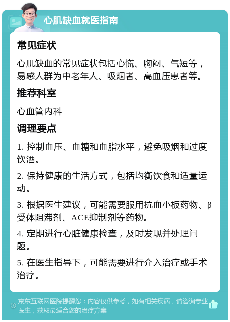 心肌缺血就医指南 常见症状 心肌缺血的常见症状包括心慌、胸闷、气短等，易感人群为中老年人、吸烟者、高血压患者等。 推荐科室 心血管内科 调理要点 1. 控制血压、血糖和血脂水平，避免吸烟和过度饮酒。 2. 保持健康的生活方式，包括均衡饮食和适量运动。 3. 根据医生建议，可能需要服用抗血小板药物、β受体阻滞剂、ACE抑制剂等药物。 4. 定期进行心脏健康检查，及时发现并处理问题。 5. 在医生指导下，可能需要进行介入治疗或手术治疗。