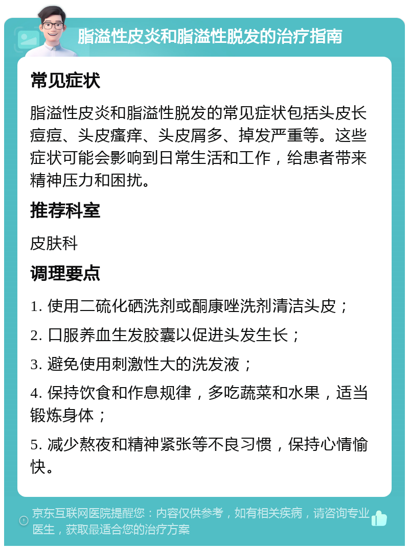 脂溢性皮炎和脂溢性脱发的治疗指南 常见症状 脂溢性皮炎和脂溢性脱发的常见症状包括头皮长痘痘、头皮瘙痒、头皮屑多、掉发严重等。这些症状可能会影响到日常生活和工作，给患者带来精神压力和困扰。 推荐科室 皮肤科 调理要点 1. 使用二硫化硒洗剂或酮康唑洗剂清洁头皮； 2. 口服养血生发胶囊以促进头发生长； 3. 避免使用刺激性大的洗发液； 4. 保持饮食和作息规律，多吃蔬菜和水果，适当锻炼身体； 5. 减少熬夜和精神紧张等不良习惯，保持心情愉快。