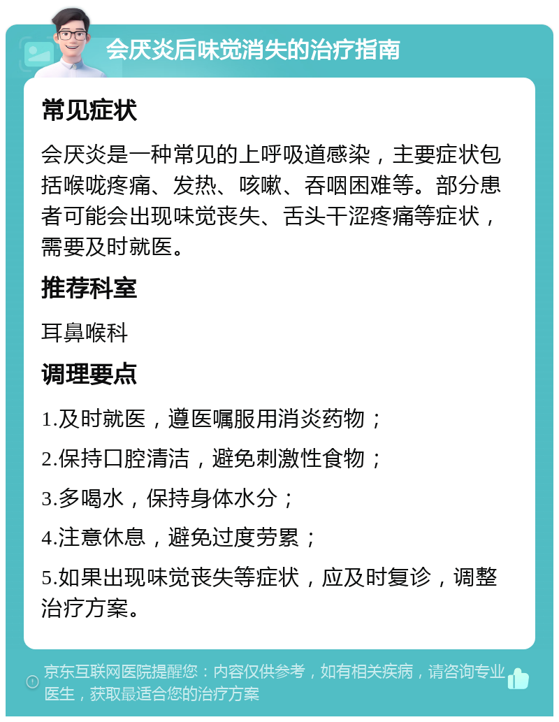 会厌炎后味觉消失的治疗指南 常见症状 会厌炎是一种常见的上呼吸道感染，主要症状包括喉咙疼痛、发热、咳嗽、吞咽困难等。部分患者可能会出现味觉丧失、舌头干涩疼痛等症状，需要及时就医。 推荐科室 耳鼻喉科 调理要点 1.及时就医，遵医嘱服用消炎药物； 2.保持口腔清洁，避免刺激性食物； 3.多喝水，保持身体水分； 4.注意休息，避免过度劳累； 5.如果出现味觉丧失等症状，应及时复诊，调整治疗方案。