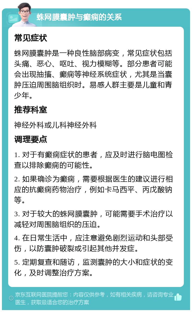 蛛网膜囊肿与癫痫的关系 常见症状 蛛网膜囊肿是一种良性脑部病变，常见症状包括头痛、恶心、呕吐、视力模糊等。部分患者可能会出现抽搐、癫痫等神经系统症状，尤其是当囊肿压迫周围脑组织时。易感人群主要是儿童和青少年。 推荐科室 神经外科或儿科神经外科 调理要点 1. 对于有癫痫症状的患者，应及时进行脑电图检查以排除癫痫的可能性。 2. 如果确诊为癫痫，需要根据医生的建议进行相应的抗癫痫药物治疗，例如卡马西平、丙戊酸钠等。 3. 对于较大的蛛网膜囊肿，可能需要手术治疗以减轻对周围脑组织的压迫。 4. 在日常生活中，应注意避免剧烈运动和头部受伤，以防囊肿破裂或引起其他并发症。 5. 定期复查和随访，监测囊肿的大小和症状的变化，及时调整治疗方案。