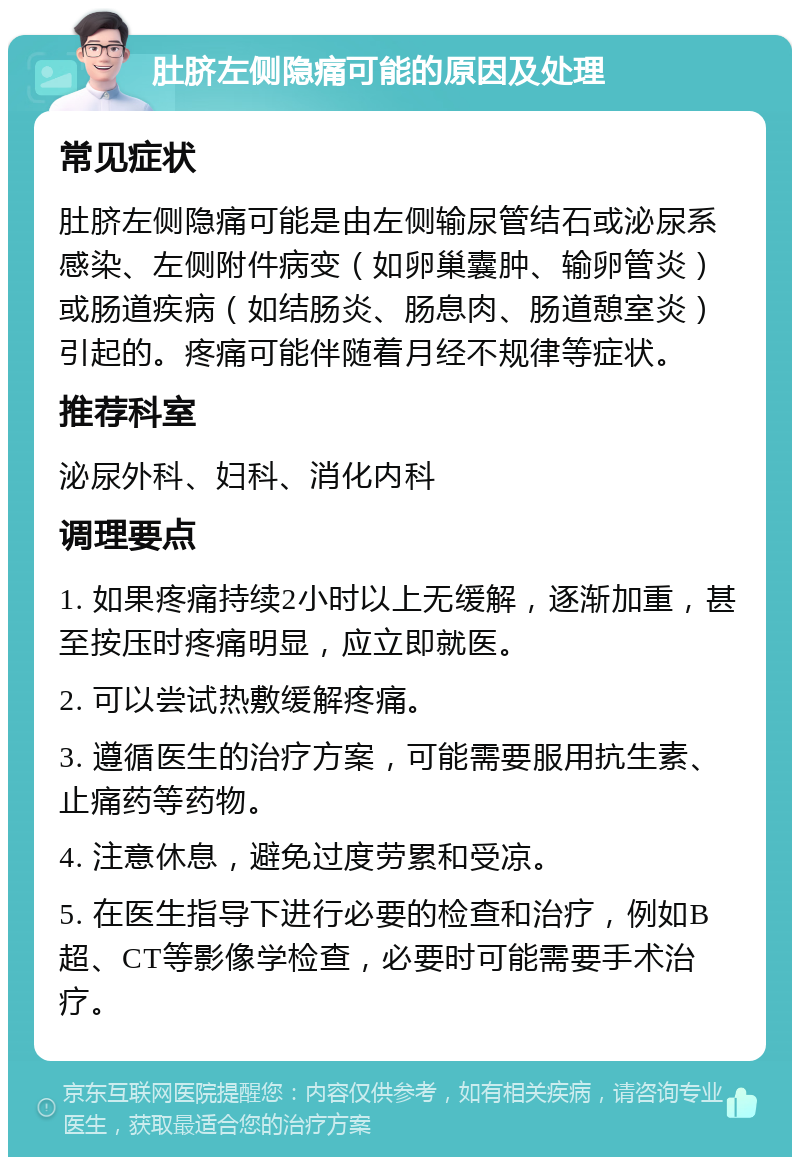 肚脐左侧隐痛可能的原因及处理 常见症状 肚脐左侧隐痛可能是由左侧输尿管结石或泌尿系感染、左侧附件病变（如卵巢囊肿、输卵管炎）或肠道疾病（如结肠炎、肠息肉、肠道憩室炎）引起的。疼痛可能伴随着月经不规律等症状。 推荐科室 泌尿外科、妇科、消化内科 调理要点 1. 如果疼痛持续2小时以上无缓解，逐渐加重，甚至按压时疼痛明显，应立即就医。 2. 可以尝试热敷缓解疼痛。 3. 遵循医生的治疗方案，可能需要服用抗生素、止痛药等药物。 4. 注意休息，避免过度劳累和受凉。 5. 在医生指导下进行必要的检查和治疗，例如B超、CT等影像学检查，必要时可能需要手术治疗。