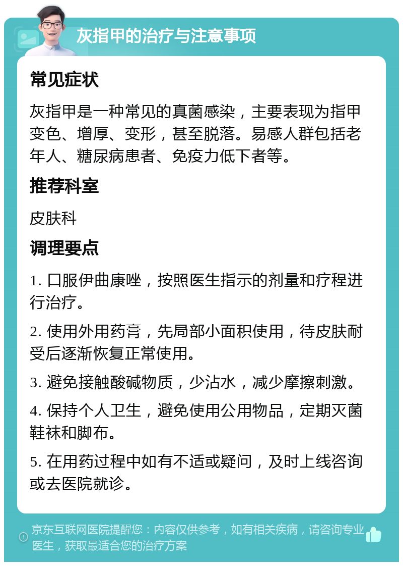 灰指甲的治疗与注意事项 常见症状 灰指甲是一种常见的真菌感染，主要表现为指甲变色、增厚、变形，甚至脱落。易感人群包括老年人、糖尿病患者、免疫力低下者等。 推荐科室 皮肤科 调理要点 1. 口服伊曲康唑，按照医生指示的剂量和疗程进行治疗。 2. 使用外用药膏，先局部小面积使用，待皮肤耐受后逐渐恢复正常使用。 3. 避免接触酸碱物质，少沾水，减少摩擦刺激。 4. 保持个人卫生，避免使用公用物品，定期灭菌鞋袜和脚布。 5. 在用药过程中如有不适或疑问，及时上线咨询或去医院就诊。