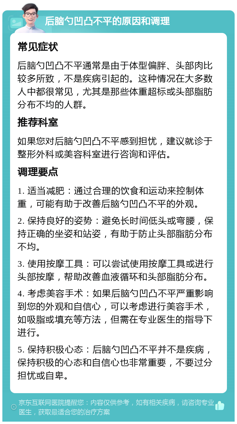 后脑勺凹凸不平的原因和调理 常见症状 后脑勺凹凸不平通常是由于体型偏胖、头部肉比较多所致，不是疾病引起的。这种情况在大多数人中都很常见，尤其是那些体重超标或头部脂肪分布不均的人群。 推荐科室 如果您对后脑勺凹凸不平感到担忧，建议就诊于整形外科或美容科室进行咨询和评估。 调理要点 1. 适当减肥：通过合理的饮食和运动来控制体重，可能有助于改善后脑勺凹凸不平的外观。 2. 保持良好的姿势：避免长时间低头或弯腰，保持正确的坐姿和站姿，有助于防止头部脂肪分布不均。 3. 使用按摩工具：可以尝试使用按摩工具或进行头部按摩，帮助改善血液循环和头部脂肪分布。 4. 考虑美容手术：如果后脑勺凹凸不平严重影响到您的外观和自信心，可以考虑进行美容手术，如吸脂或填充等方法，但需在专业医生的指导下进行。 5. 保持积极心态：后脑勺凹凸不平并不是疾病，保持积极的心态和自信心也非常重要，不要过分担忧或自卑。